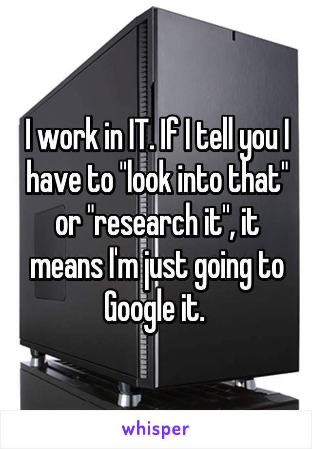 I work in IT. If I tell you I have to "look into that" or "research it", it means I'm just going to Google it. 