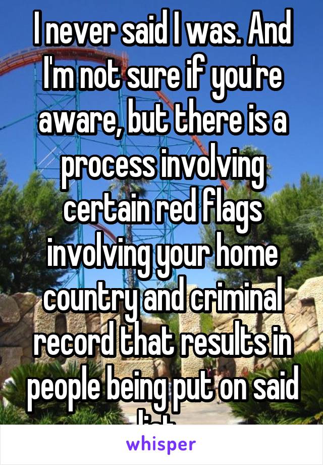 I never said I was. And I'm not sure if you're aware, but there is a process involving certain red flags involving your home country and criminal record that results in people being put on said list. 