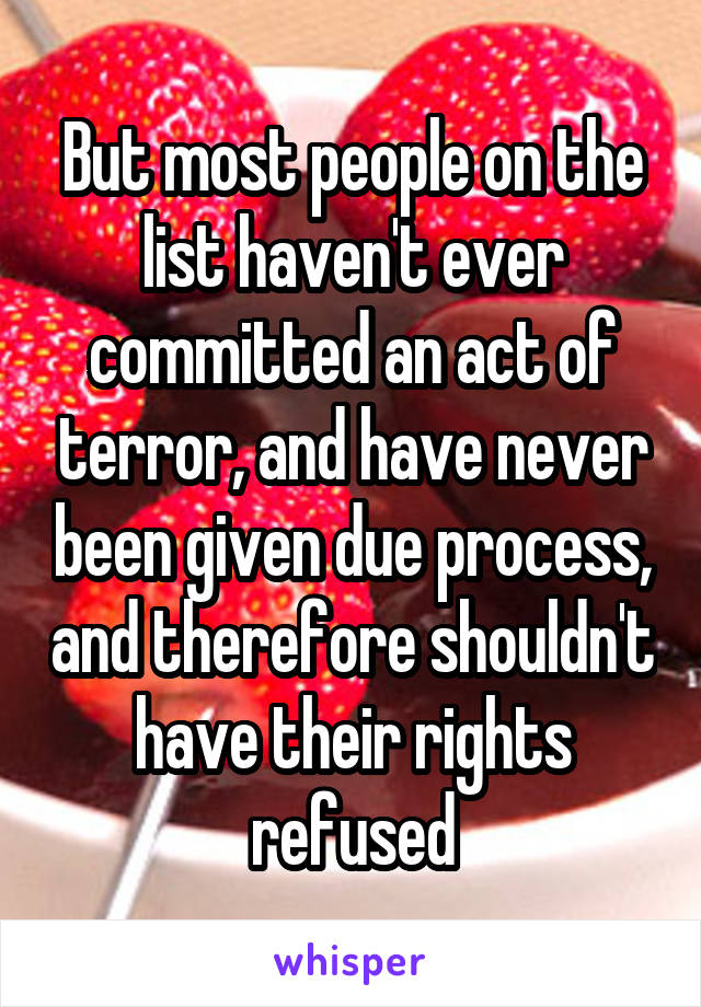 But most people on the list haven't ever committed an act of terror, and have never been given due process, and therefore shouldn't have their rights refused