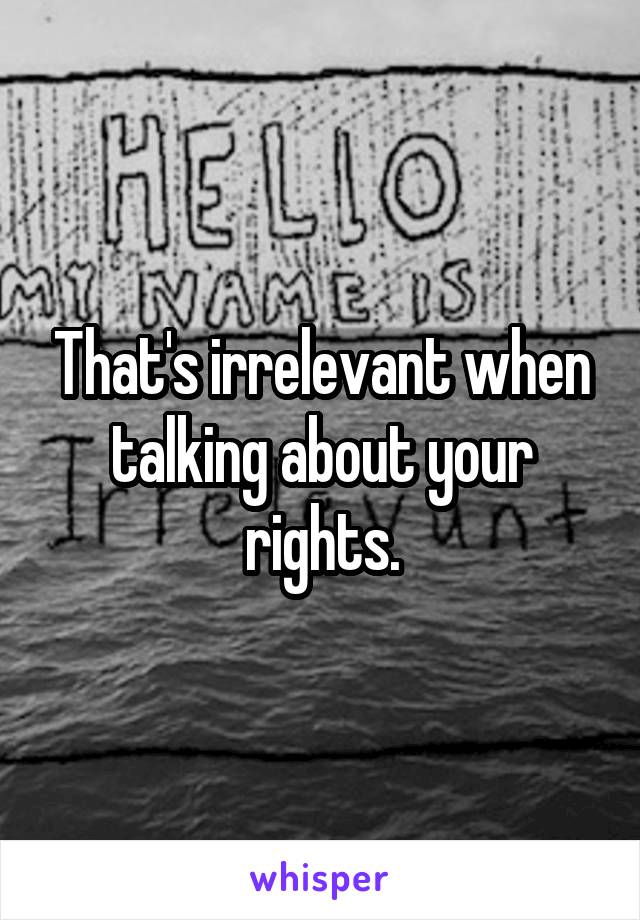 That's irrelevant when talking about your rights.