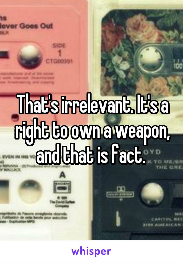 That's irrelevant. It's a right to own a weapon, and that is fact. 