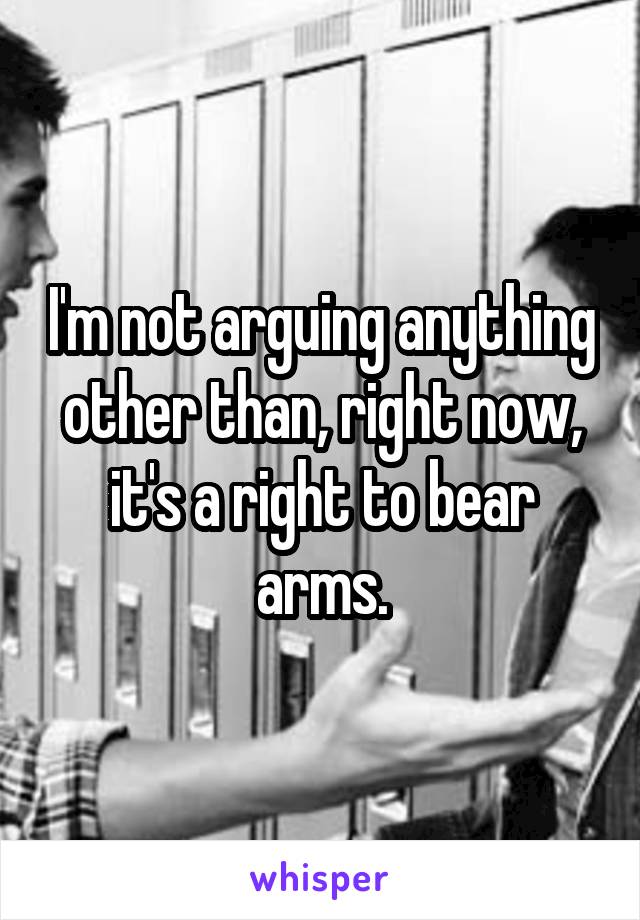 I'm not arguing anything other than, right now, it's a right to bear arms.