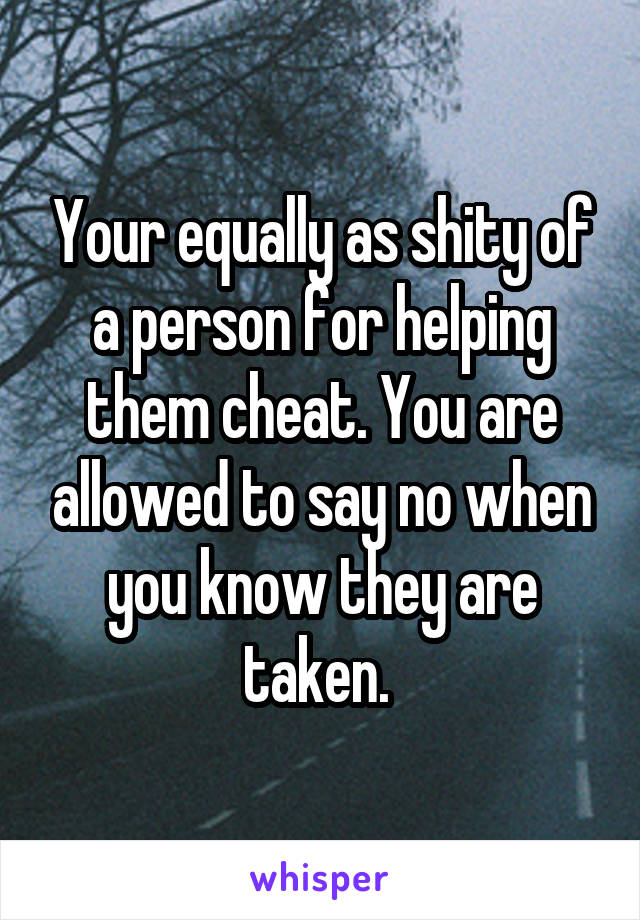 Your equally as shity of a person for helping them cheat. You are allowed to say no when you know they are taken. 