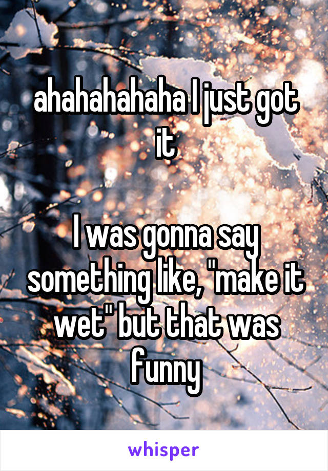 ahahahahaha I just got it

I was gonna say something like, "make it wet" but that was funny