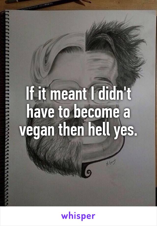 If it meant I didn't have to become a vegan then hell yes.