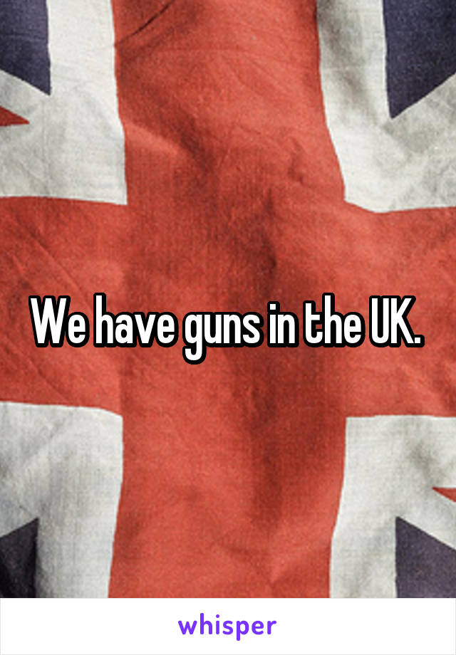 We have guns in the UK. 