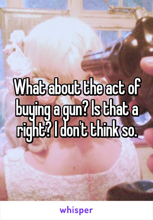 What about the act of buying a gun? Is that a right? I don't think so.