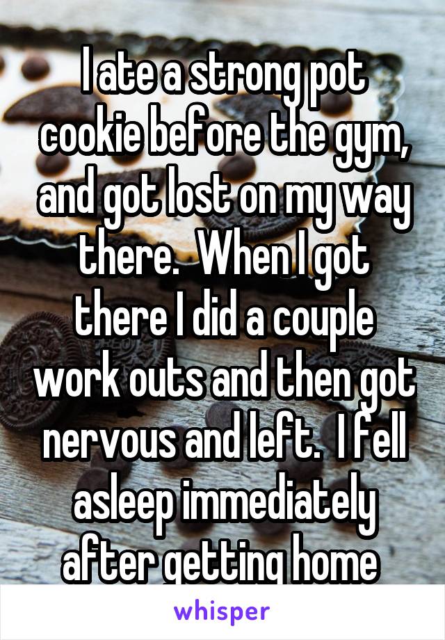 I ate a strong pot cookie before the gym, and got lost on my way there.  When I got there I did a couple work outs and then got nervous and left.  I fell asleep immediately after getting home 