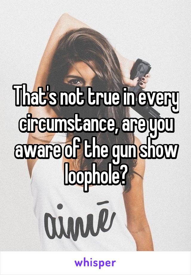 That's not true in every circumstance, are you aware of the gun show loophole?