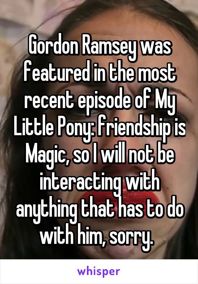 Gordon Ramsey was featured in the most recent episode of My Little Pony: friendship is Magic, so I will not be interacting with anything that has to do with him, sorry.  