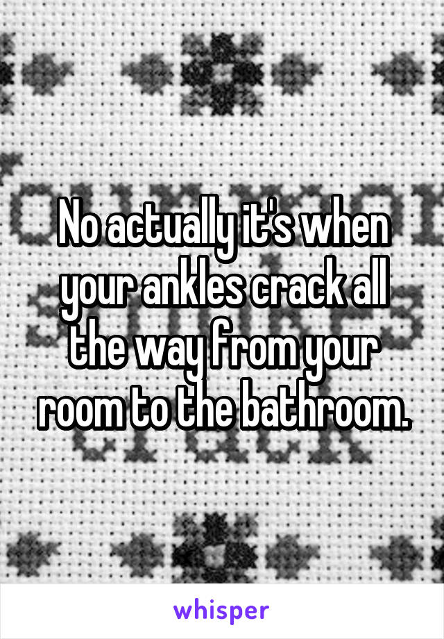 No actually it's when your ankles crack all the way from your room to the bathroom.