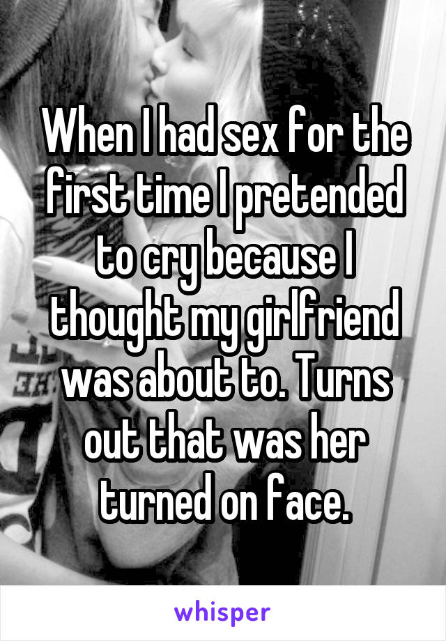 When I had sex for the first time I pretended to cry because I thought my girlfriend was about to. Turns out that was her turned on face.