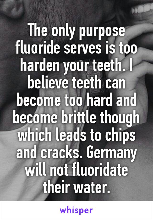 The only purpose fluoride serves is too harden your teeth. I believe teeth can become too hard and become brittle though which leads to chips and cracks. Germany will not fluoridate their water.