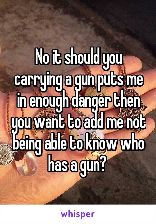 No it should you carrying a gun puts me in enough danger then you want to add me not being able to know who has a gun? 