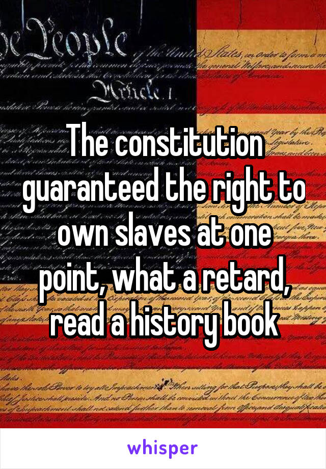 The constitution guaranteed the right to own slaves at one point, what a retard, read a history book