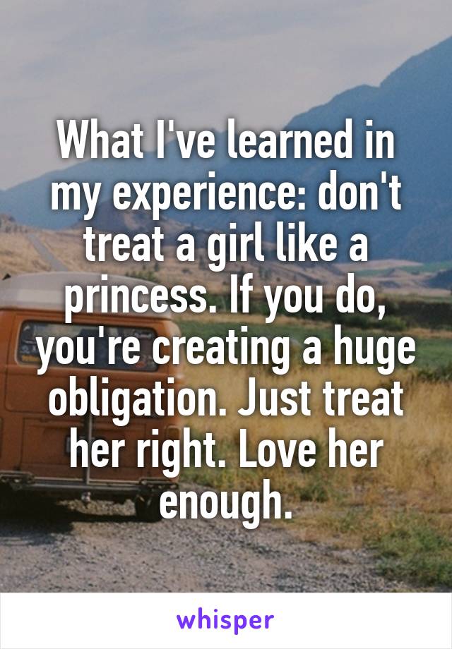 What I've learned in my experience: don't treat a girl like a princess. If you do, you're creating a huge obligation. Just treat her right. Love her enough.