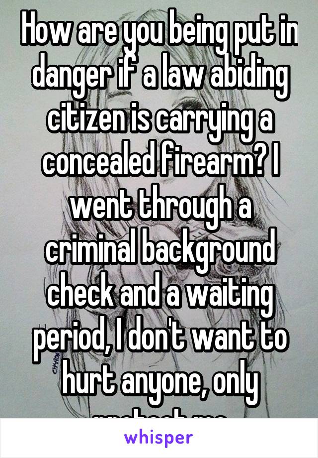 How are you being put in danger if a law abiding citizen is carrying a concealed firearm? I went through a criminal background check and a waiting period, I don't want to hurt anyone, only protect me