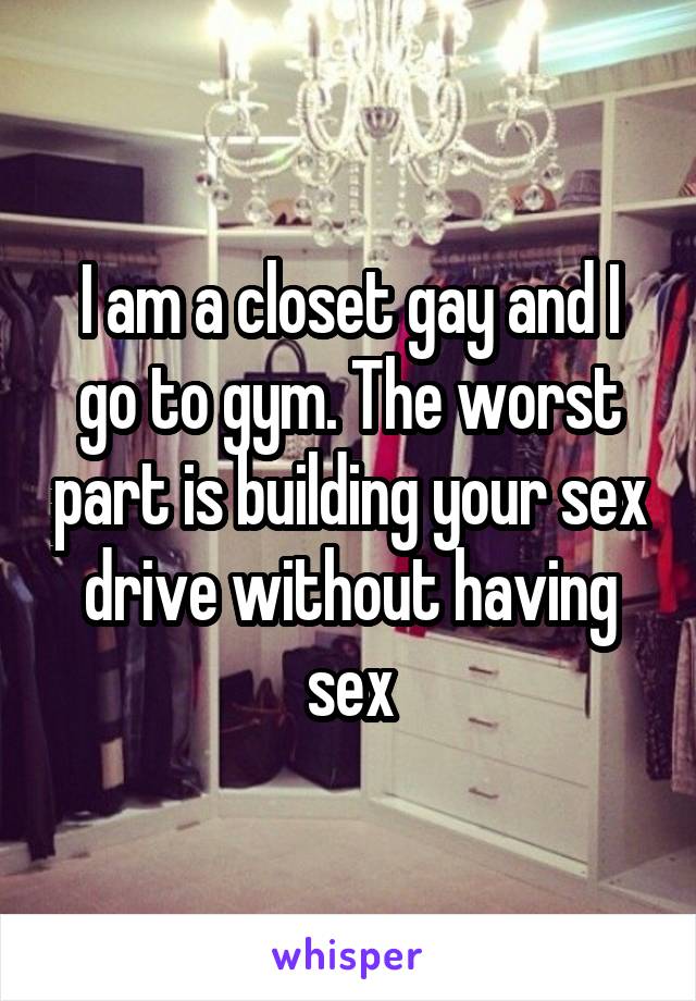 I am a closet gay and I go to gym. The worst part is building your sex drive without having sex