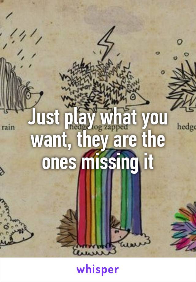 Just play what you want, they are the ones missing it