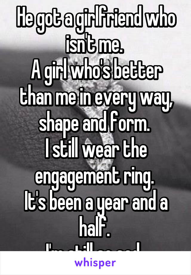 He got a girlfriend who isn't me. 
A girl who's better than me in every way, shape and form. 
I still wear the engagement ring. 
It's been a year and a half. 
I'm still so sad. 