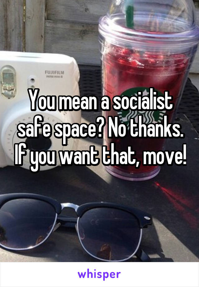 You mean a socialist safe space? No thanks. If you want that, move! 