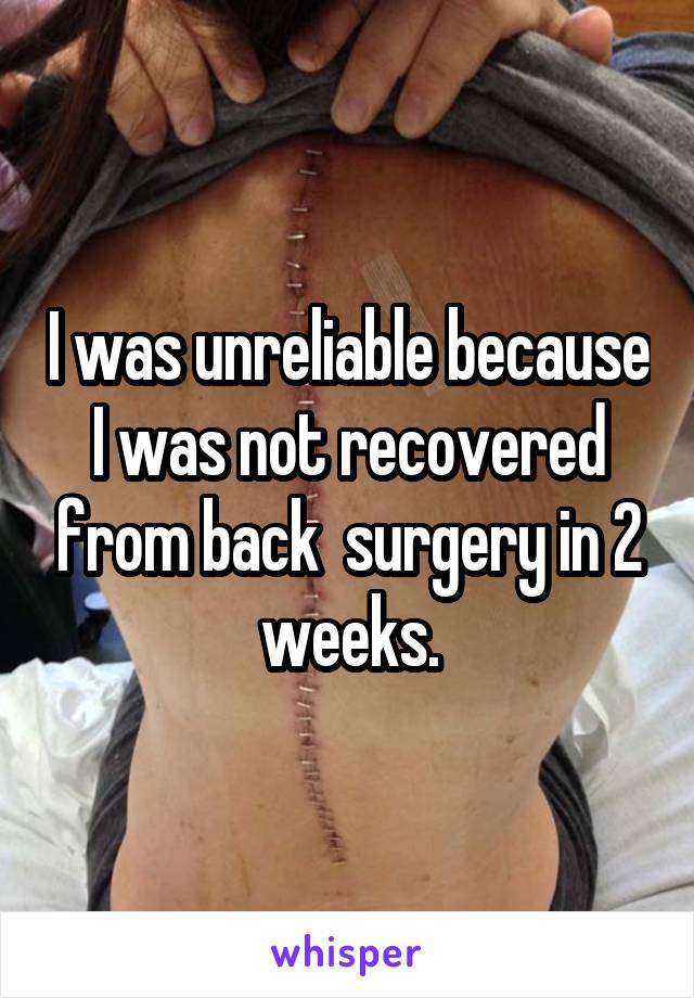 I was unreliable because I was not recovered from back  surgery in 2 weeks.