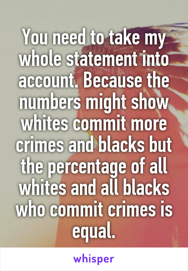 You need to take my whole statement into account. Because the numbers might show whites commit more crimes and blacks but the percentage of all whites and all blacks who commit crimes is equal.