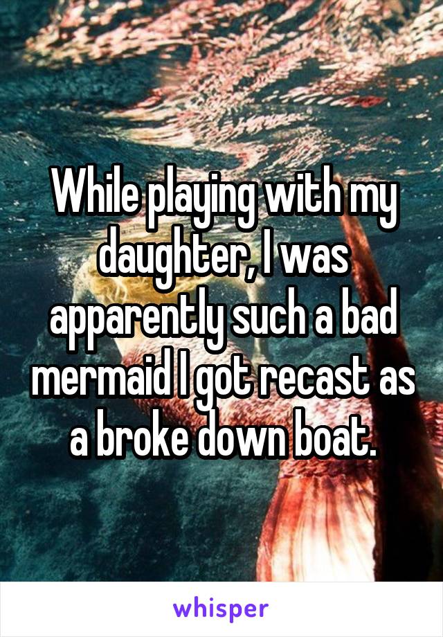 While playing with my daughter, I was apparently such a bad mermaid I got recast as a broke down boat.