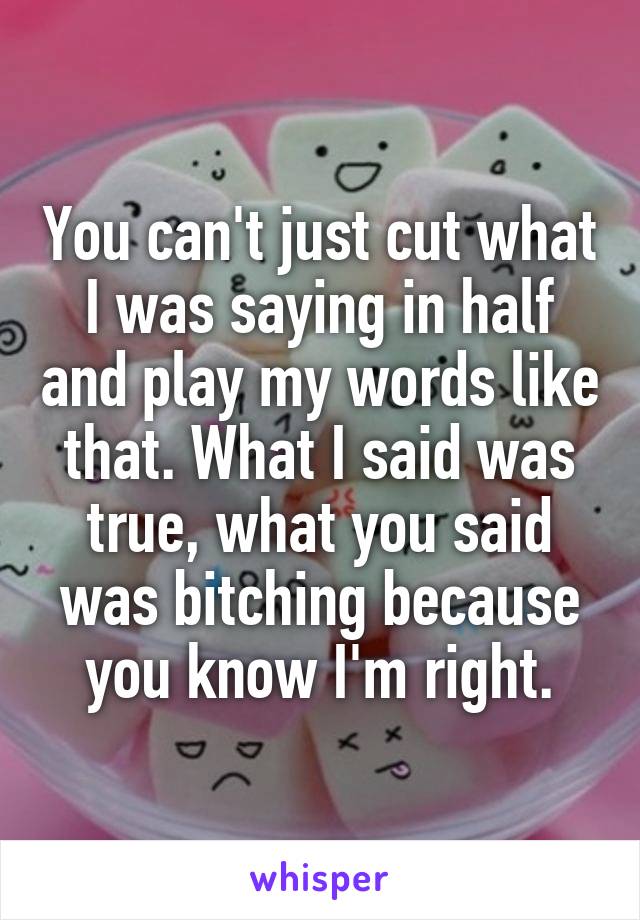 You can't just cut what I was saying in half and play my words like that. What I said was true, what you said was bitching because you know I'm right.