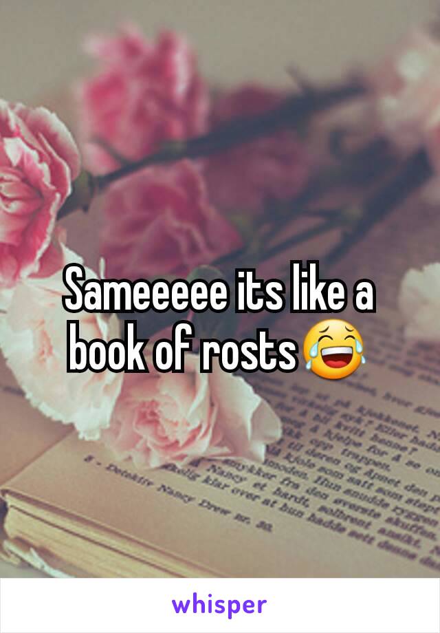 Sameeeee its like a book of rosts😂