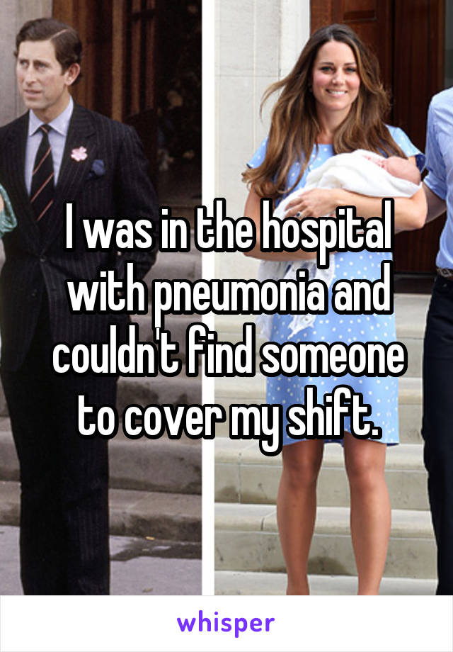 I was in the hospital with pneumonia and couldn't find someone to cover my shift.