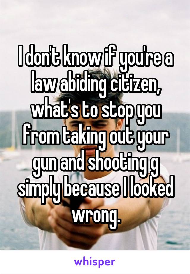 I don't know if you're a law abiding citizen, what's to stop you from taking out your gun and shooting g simply because I looked wrong.