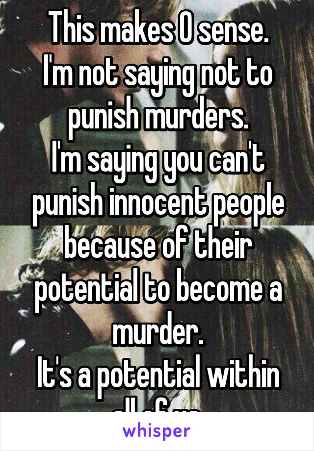 This makes 0 sense.
I'm not saying not to punish murders.
I'm saying you can't punish innocent people because of their potential to become a murder.
It's a potential within all of us.