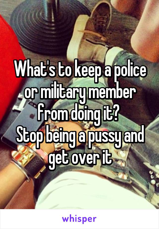 What's to keep a police or military member from doing it? 
Stop being a pussy and get over it