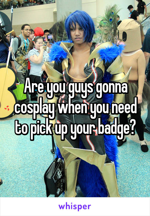 Are you guys gonna cosplay when you need to pick up your badge?