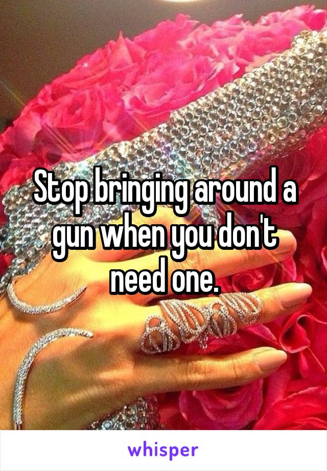 Stop bringing around a gun when you don't need one.