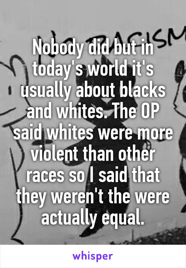 Nobody did but in today's world it's usually about blacks and whites. The OP said whites were more violent than other races so I said that they weren't the were actually equal.