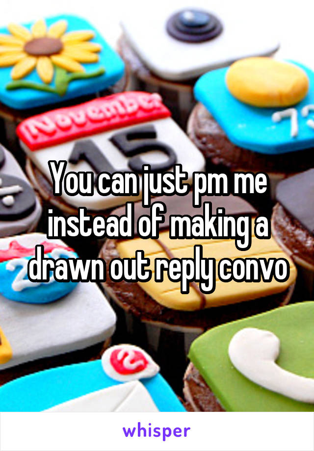 You can just pm me instead of making a drawn out reply convo