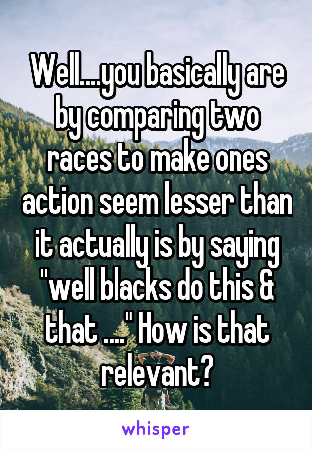 Well....you basically are by comparing two races to make ones action seem lesser than it actually is by saying "well blacks do this & that ...." How is that relevant?