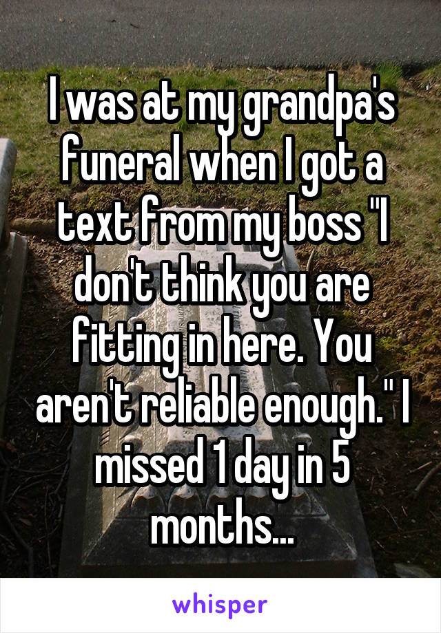 I was at my grandpa's funeral when I got a text from my boss "I don't think you are fitting in here. You aren't reliable enough." I missed 1 day in 5 months...