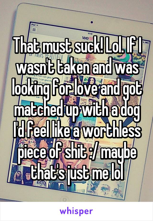 That must suck! Lol. If I wasn't taken and was looking for love and got matched up with a dog I'd feel like a worthless piece of shit :/ maybe that's just me lol
