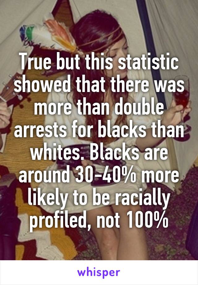 True but this statistic showed that there was more than double arrests for blacks than whites. Blacks are around 30-40% more likely to be racially profiled, not 100%