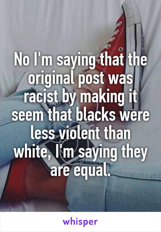 No I'm saying that the original post was racist by making it seem that blacks were less violent than white, I'm saying they are equal.