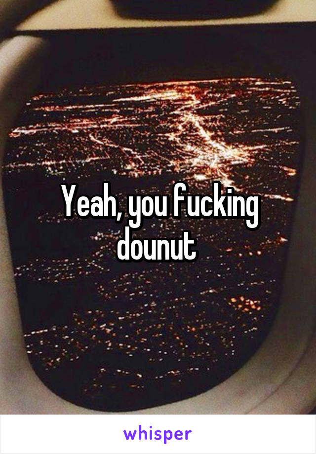 Yeah, you fucking dounut 