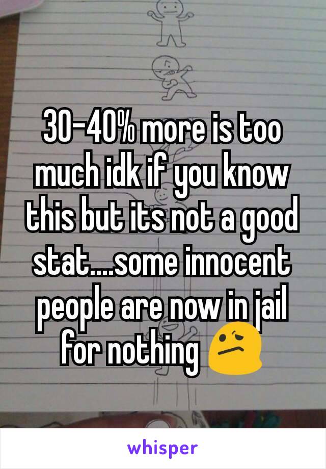 30-40% more is too much idk if you know this but its not a good stat....some innocent people are now in jail for nothing 😕