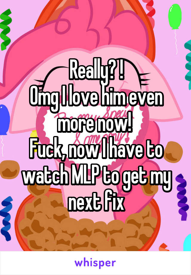 Really? !
Omg I love him even more now! 
Fuck, now I have to watch MLP to get my next fix