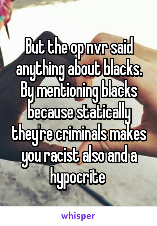 But the op nvr said anything about blacks. By mentioning blacks because statically they're criminals makes you racist also and a hypocrite 