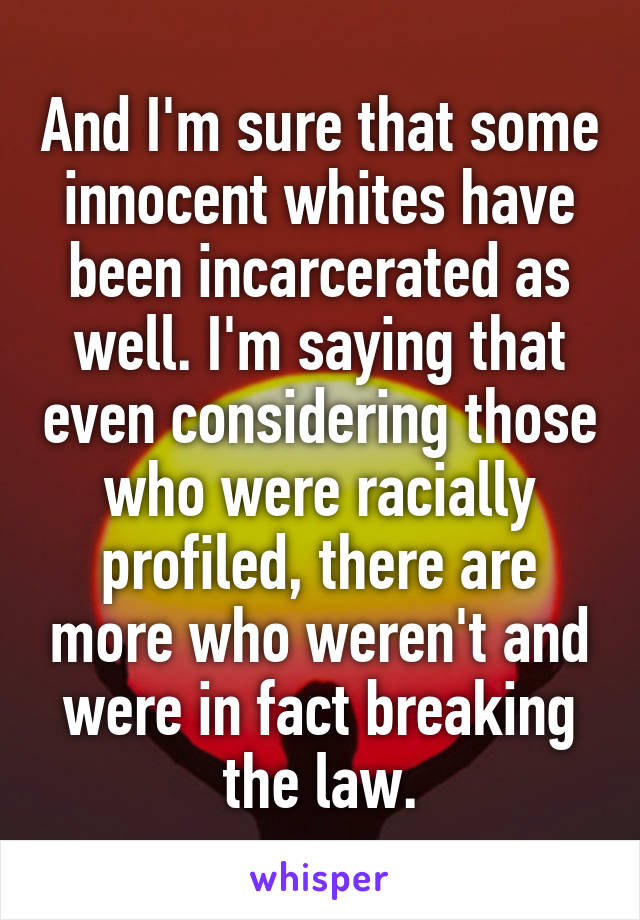 And I'm sure that some innocent whites have been incarcerated as well. I'm saying that even considering those who were racially profiled, there are more who weren't and were in fact breaking the law.