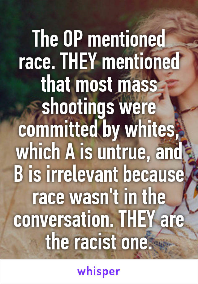 The OP mentioned race. THEY mentioned that most mass shootings were committed by whites, which A is untrue, and B is irrelevant because race wasn't in the conversation. THEY are the racist one.