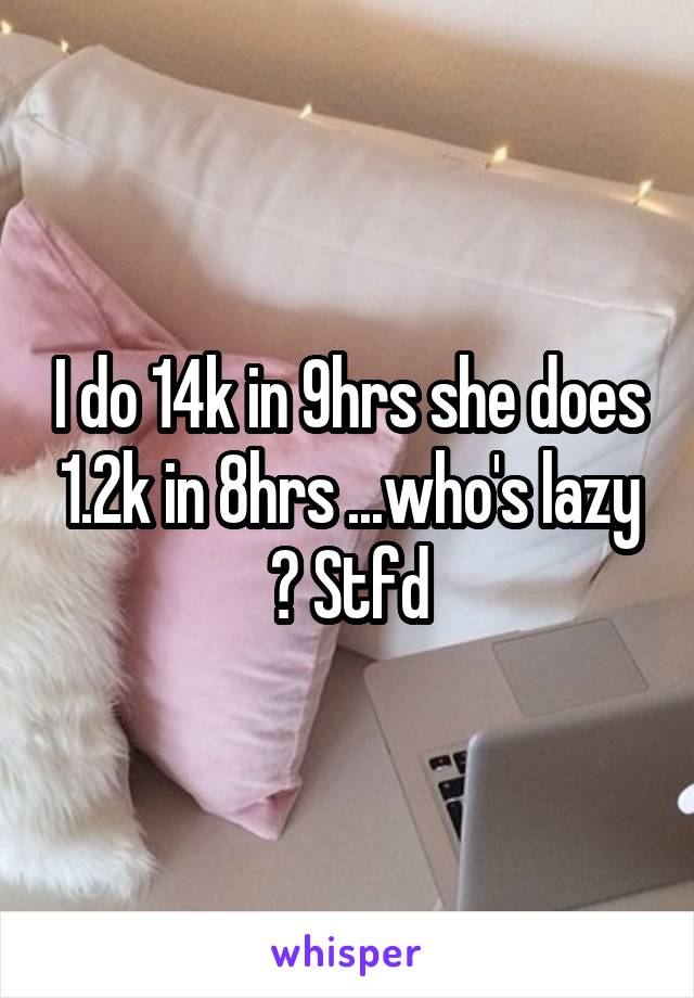 I do 14k in 9hrs she does 1.2k in 8hrs ...who's lazy ? Stfd